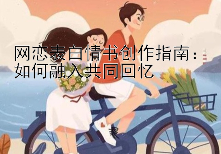 网恋表白情书创作指南：如何融入共同回忆