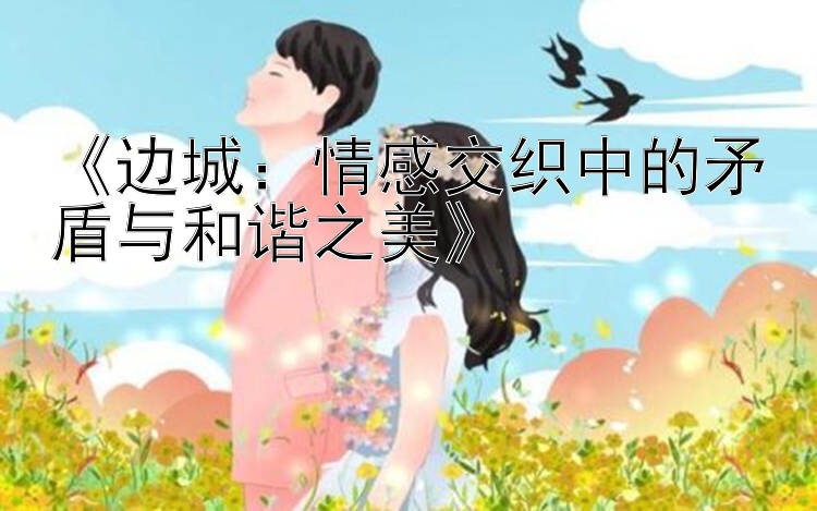 《边城：情感交织中的矛盾与和谐之美》