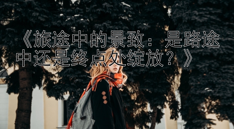 《旅途中的景致：是路途中还是终点处绽放？》