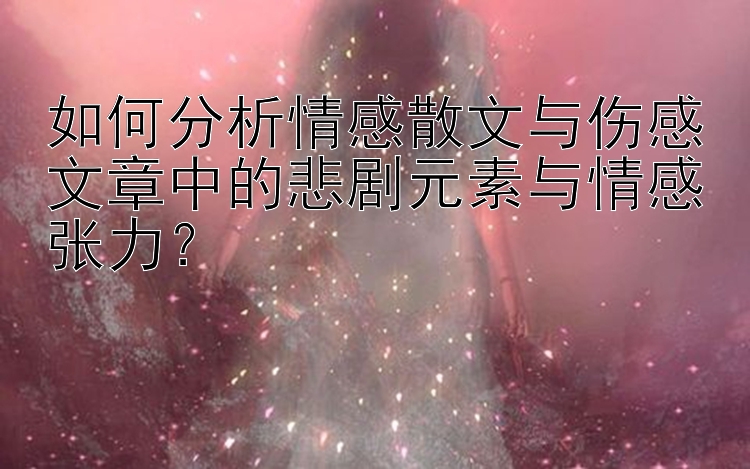 如何分析情感散文与伤感文章中的悲剧元素与情感张力？