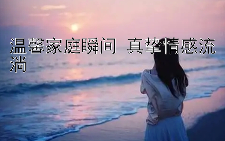 温馨家庭瞬间 真挚情感流淌