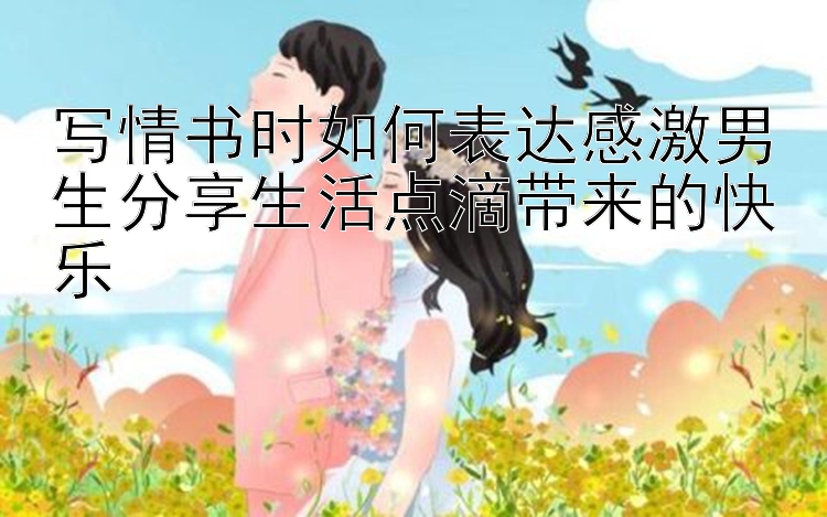 写情书时如何表达感激男生分享生活点滴带来的快乐